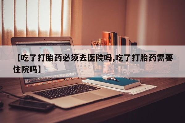网上打胎药专门卖店【吃了打胎药必须去医院吗,吃了打胎药需要住院吗】