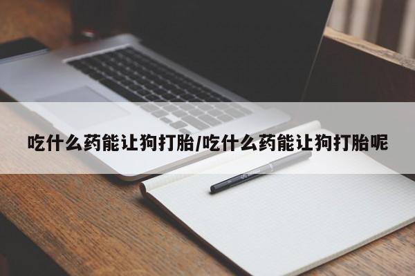 网上打胎药专门卖店吃什么药能让狗打胎/吃什么药能让狗打胎呢