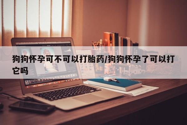 网上打胎药专门卖店狗狗怀孕可不可以打胎药/狗狗怀孕了可以打它吗