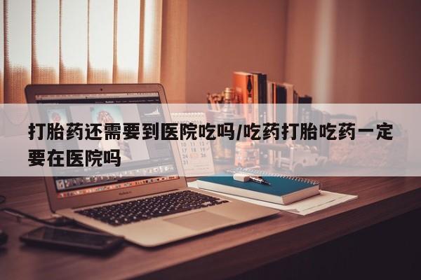 网上打胎药专门卖店打胎药还需要到医院吃吗/吃药打胎吃药一定要在医院吗