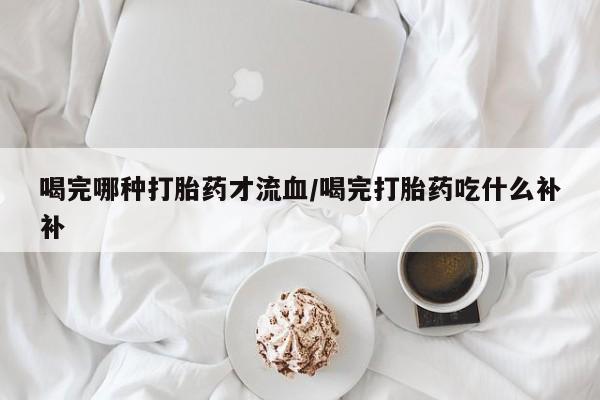 网上打胎药专门卖店喝完哪种打胎药才流血/喝完打胎药吃什么补补