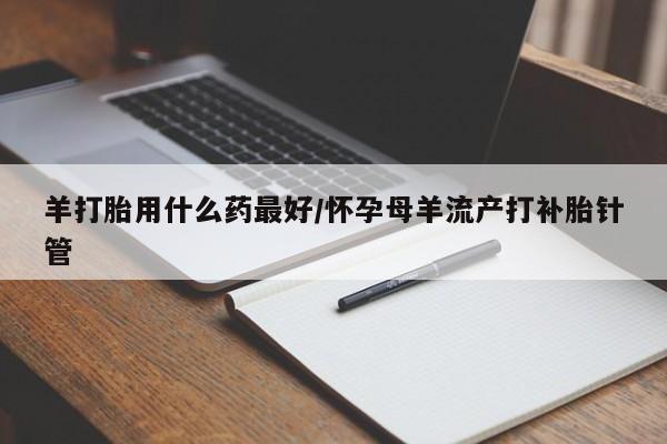 网上打胎药专门卖店羊打胎用什么药最好/怀孕母羊流产打补胎针管