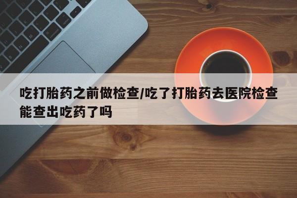 网上打胎药专门卖店吃打胎药之前做检查/吃了打胎药去医院检查能查出吃药了吗