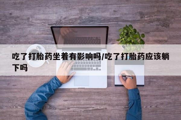 网上打胎药专门卖店吃了打胎药坐着有影响吗/吃了打胎药应该躺下吗