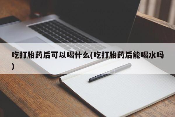 网上打胎药专门卖店吃打胎药后可以喝什么(吃打胎药后能喝水吗)