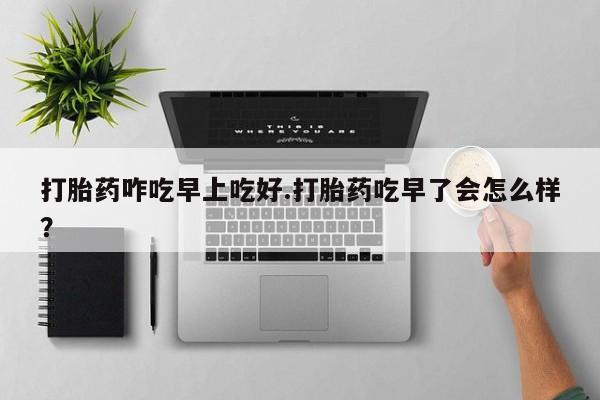 网上打胎药专门卖店打胎药咋吃早上吃好.打胎药吃早了会怎么样？