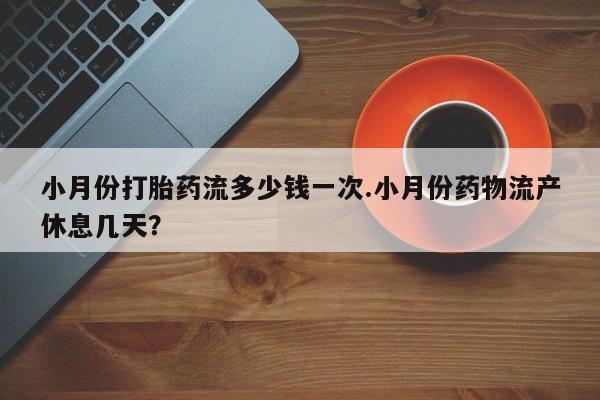 网上打胎药专门卖店小月份打胎药流多少钱一次.小月份药物流产休息几天？