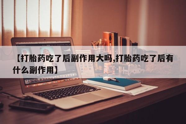 网上打胎药专门卖店【打胎药吃了后副作用大吗,打胎药吃了后有什么副作用】