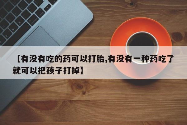 网上打胎药专门卖店【有没有吃的药可以打胎,有没有一种药吃了就可以把孩子打掉】