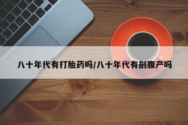 网上打胎药专门卖店八十年代有打胎药吗/八十年代有剖腹产吗