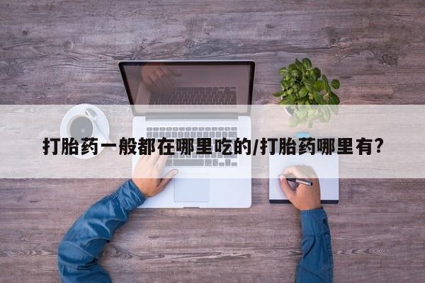 网上打胎药专门卖店打胎药一般都在哪里吃的/打胎药哪里有?