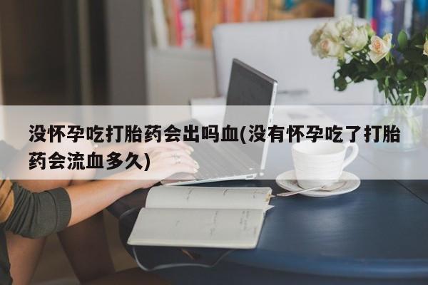 网上打胎药专门卖店没怀孕吃打胎药会出吗血(没有怀孕吃了打胎药会流血多久)