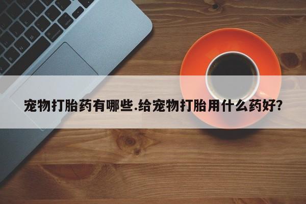 网上打胎药专门卖店宠物打胎药有哪些.给宠物打胎用什么药好？