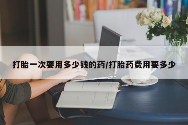 网上打胎药专门卖店打胎一次要用多少钱的药/打胎药费用要多少