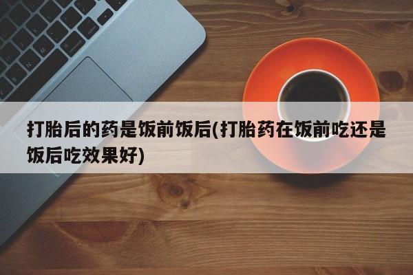 网上打胎药专门卖店打胎后的药是饭前饭后(打胎药在饭前吃还是饭后吃效果好)