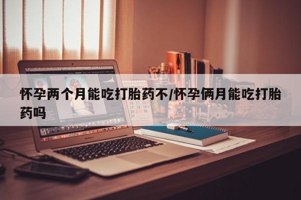 网上打胎药专门卖店怀孕两个月能吃打胎药不/怀孕俩月能吃打胎药吗