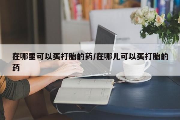 网上打胎药专门卖店在哪里可以买打胎的药/在哪儿可以买打胎的药