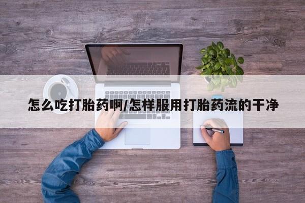 网上打胎药专门卖店怎么吃打胎药啊/怎样服用打胎药流的干净