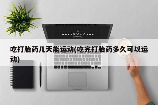 网上打胎药专门卖店吃打胎药几天能运动(吃完打胎药多久可以运动)