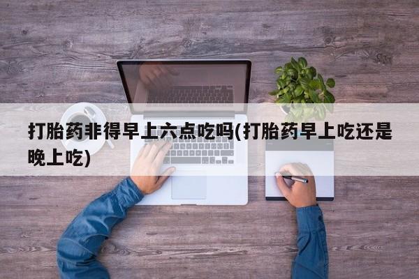 网上打胎药专门卖店打胎药非得早上六点吃吗(打胎药早上吃还是晚上吃)