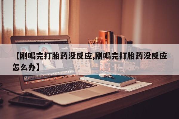 网上打胎药专门卖店【刚喝完打胎药没反应,刚喝完打胎药没反应怎么办】