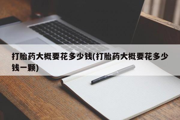 网上打胎药专门卖店打胎药大概要花多少钱(打胎药大概要花多少钱一颗)