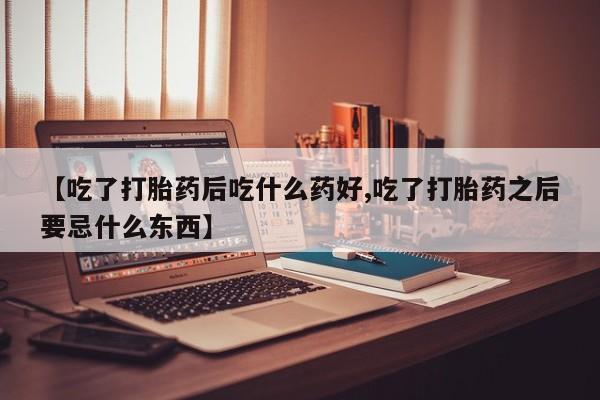 网上打胎药专门卖店【吃了打胎药后吃什么药好,吃了打胎药之后要忌什么东西】