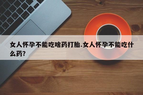 网上打胎药专门卖店女人怀孕不能吃啥药打胎.女人怀孕不能吃什么药？