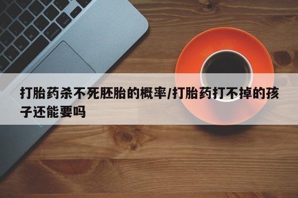 网上打胎药专门卖店打胎药杀不死胚胎的概率/打胎药打不掉的孩子还能要吗