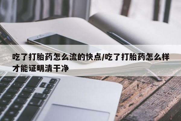 网上打胎药专门卖店吃了打胎药怎么流的快点/吃了打胎药怎么样才能证明清干净