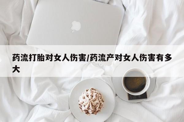网上打胎药专门卖店药流打胎对女人伤害/药流产对女人伤害有多大