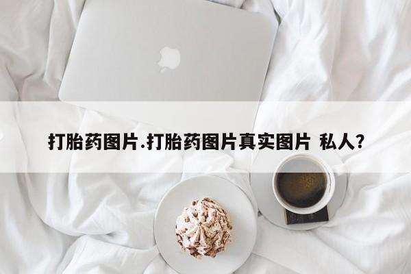 网上打胎药专门卖店打胎药图片.打胎药图片真实图片 私人？