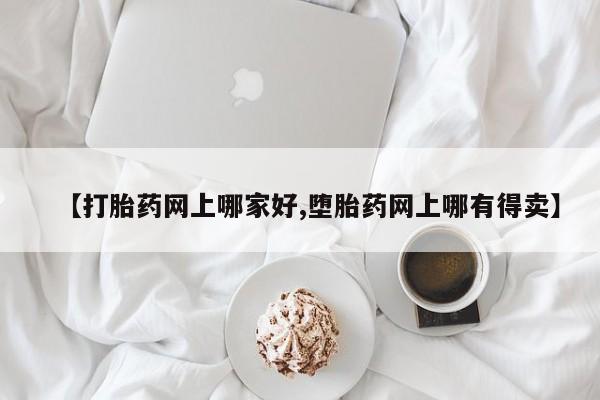 网上打胎药专门卖店【打胎药网上哪家好,堕胎药网上哪有得卖】
