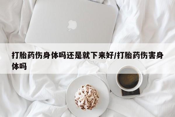 网上打胎药专门卖店打胎药伤身体吗还是就下来好/打胎药伤害身体吗