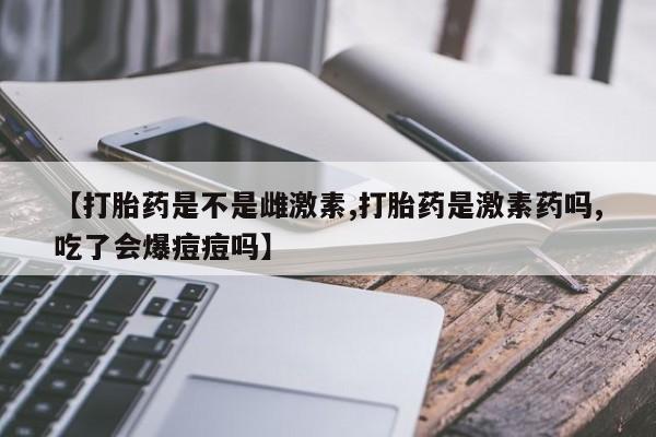 网上打胎药专门卖店【打胎药是不是雌激素,打胎药是激素药吗,吃了会爆痘痘吗】