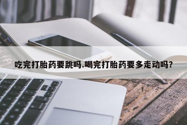 网上打胎药专门卖店吃完打胎药要跳吗.喝完打胎药要多走动吗？