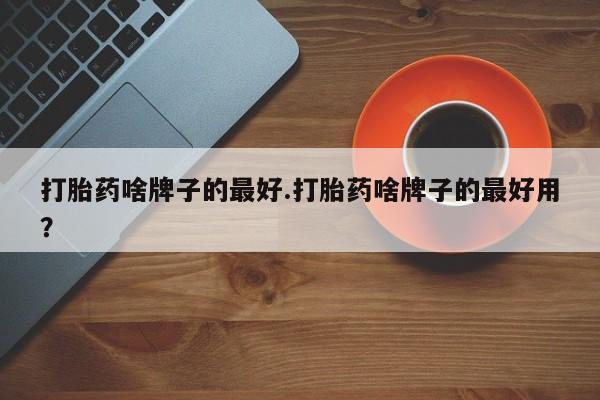 网上打胎药专门卖店打胎药啥牌子的最好.打胎药啥牌子的最好用？