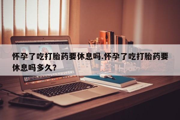 网上打胎药专门卖店怀孕了吃打胎药要休息吗.怀孕了吃打胎药要休息吗多久？