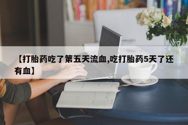 网上打胎药专门卖店【打胎药吃了第五天流血,吃打胎药5天了还有血】