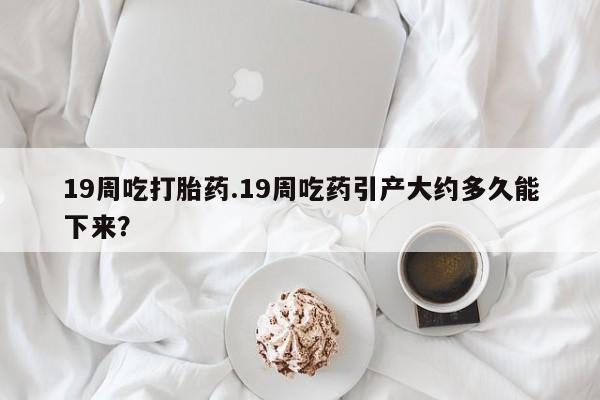 网上打胎药专门卖店19周吃打胎药.19周吃药引产大约多久能下来？
