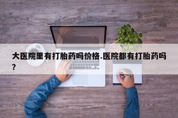 网上打胎药专门卖店大医院里有打胎药吗价格.医院都有打胎药吗？