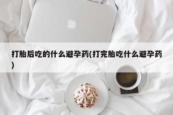 网上打胎药专门卖店打胎后吃的什么避孕药(打完胎吃什么避孕药)