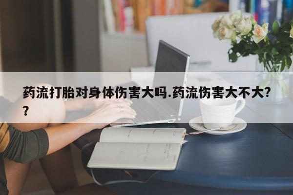 网上打胎药专门卖店药流打胎对身体伤害大吗.药流伤害大不大?？