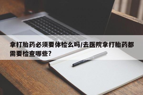 网上打胎药专门卖店拿打胎药必须要体检么吗/去医院拿打胎药都需要检查哪些?