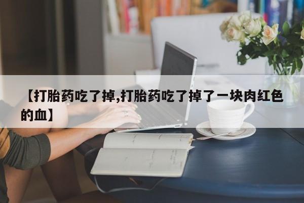 网上打胎药专门卖店【打胎药吃了掉,打胎药吃了掉了一块肉红色的血】
