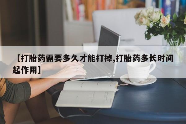 网上打胎药专门卖店【打胎药需要多久才能打掉,打胎药多长时间起作用】