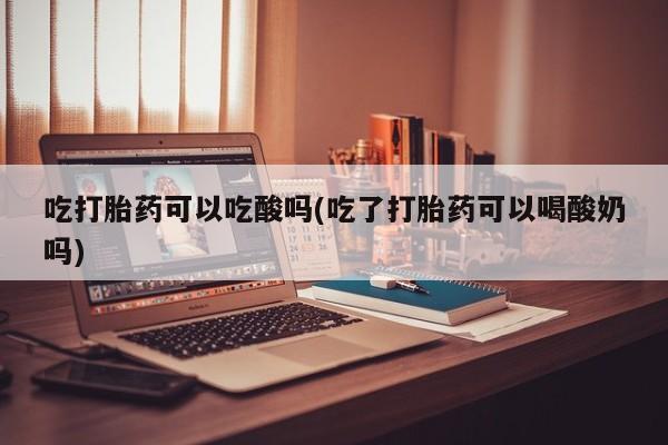 网上打胎药专门卖店吃打胎药可以吃酸吗(吃了打胎药可以喝酸奶吗)