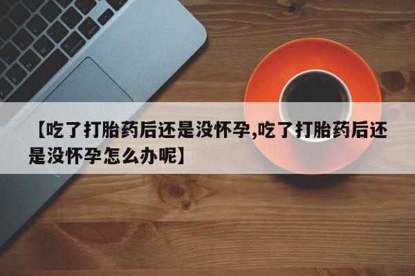 网上打胎药专门卖店【吃了打胎药后还是没怀孕,吃了打胎药后还是没怀孕怎么办呢】