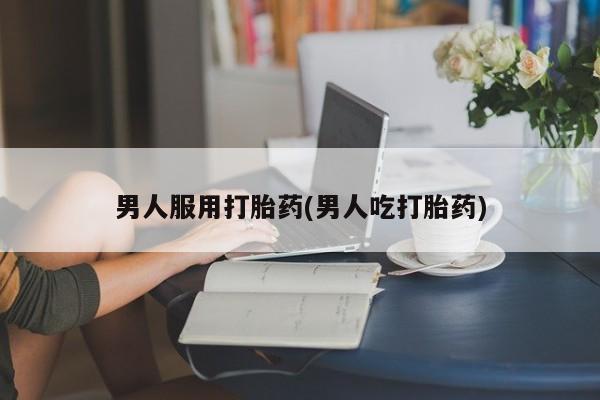 网上打胎药专门卖店男人服用打胎药(男人吃打胎药)