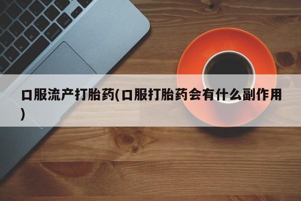 网上打胎药专门卖店口服流产打胎药(口服打胎药会有什么副作用)